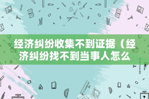 經(jīng)濟(jì)糾紛收集不到證據(jù)（經(jīng)濟(jì)糾紛找不到當(dāng)事人怎么辦）