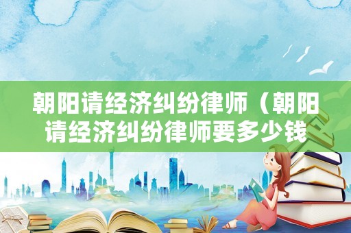 朝陽請(qǐng)經(jīng)濟(jì)糾紛律師（朝陽請(qǐng)經(jīng)濟(jì)糾紛律師要多少錢）
