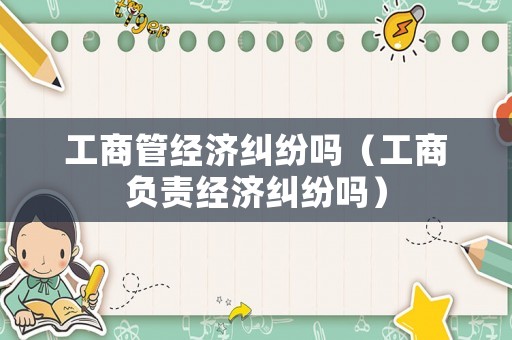 工商管經(jīng)濟糾紛嗎（工商負責(zé)經(jīng)濟糾紛嗎）
