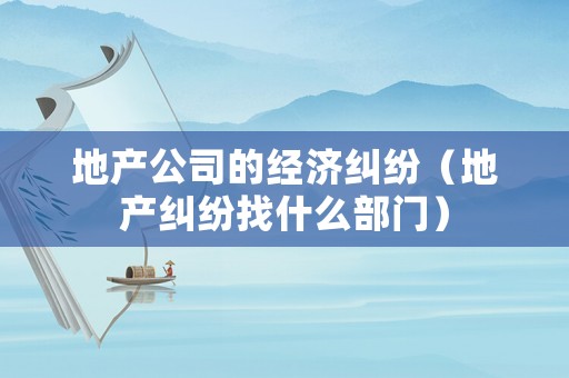 地產(chǎn)公司的經(jīng)濟糾紛（地產(chǎn)糾紛找什么部門）