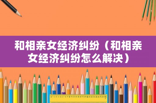 和相親女經(jīng)濟(jì)糾紛（和相親女經(jīng)濟(jì)糾紛怎么解決）