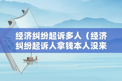 經(jīng)濟(jì)糾紛起訴多人（經(jīng)濟(jì)糾紛起訴人拿錢本人沒來可以委托別人拿錢,怎么寫）