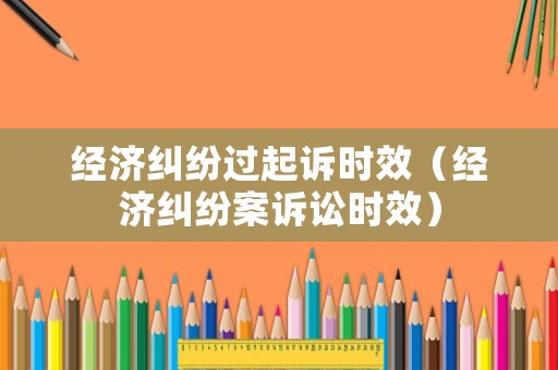經(jīng)濟(jì)糾紛過起訴時效（經(jīng)濟(jì)糾紛案訴訟時效）