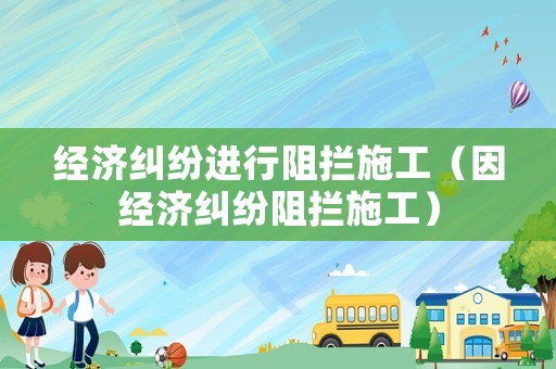 經(jīng)濟(jì)糾紛進(jìn)行阻攔施工（因經(jīng)濟(jì)糾紛阻攔施工）