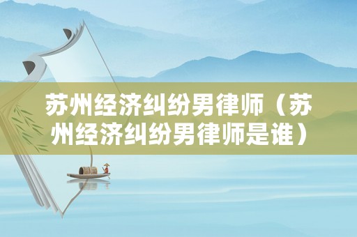 蘇州經(jīng)濟糾紛男律師（蘇州經(jīng)濟糾紛男律師是誰）