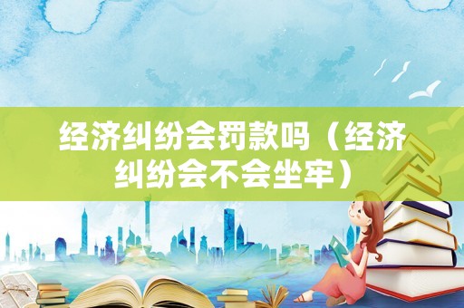 經(jīng)濟糾紛會罰款嗎（經(jīng)濟糾紛會不會坐牢）