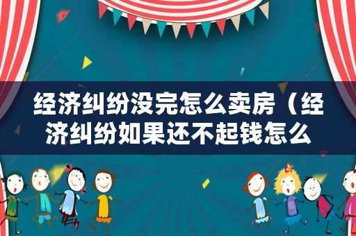 經(jīng)濟糾紛沒完怎么賣房（經(jīng)濟糾紛如果還不起錢怎么辦）