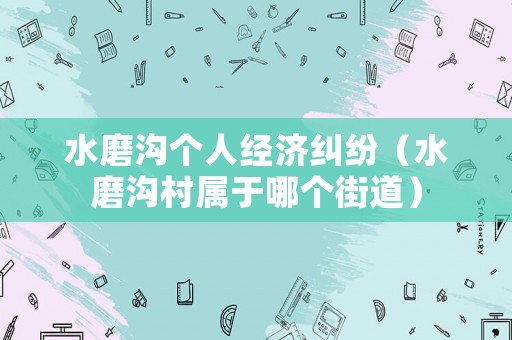 水磨溝個(gè)人經(jīng)濟(jì)糾紛（水磨溝村屬于哪個(gè)街道）