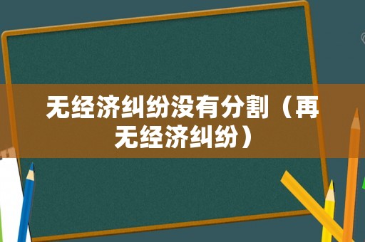 無(wú)經(jīng)濟(jì)糾紛沒(méi)有分割（再無(wú)經(jīng)濟(jì)糾紛）