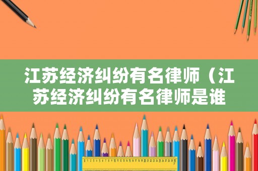江蘇經(jīng)濟(jì)糾紛有名律師（江蘇經(jīng)濟(jì)糾紛有名律師是誰）