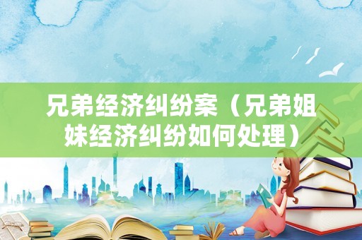 兄弟經(jīng)濟(jì)糾紛案（兄弟姐妹經(jīng)濟(jì)糾紛如何處理）