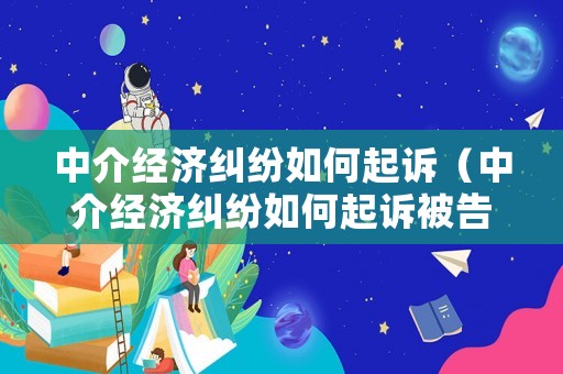 中介經(jīng)濟(jì)糾紛如何起訴（中介經(jīng)濟(jì)糾紛如何起訴被告）