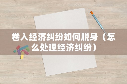 卷入經(jīng)濟(jì)糾紛如何脫身（怎么處理經(jīng)濟(jì)糾紛）