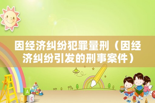 因經(jīng)濟(jì)糾紛犯罪量刑（因經(jīng)濟(jì)糾紛引發(fā)的刑事案件）