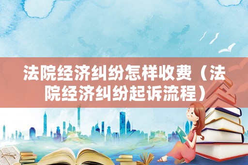 法院經濟糾紛怎樣收費（法院經濟糾紛起訴流程）