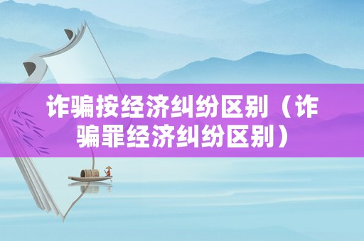 詐騙按經(jīng)濟(jì)糾紛區(qū)別（詐騙罪經(jīng)濟(jì)糾紛區(qū)別）
