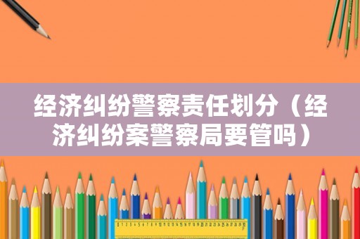 經(jīng)濟(jì)糾紛警察責(zé)任劃分（經(jīng)濟(jì)糾紛案警察局要管嗎）