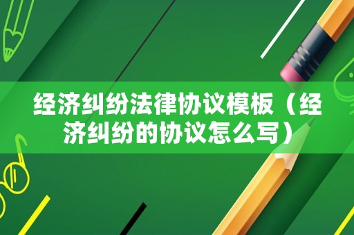 經(jīng)濟糾紛法律協(xié)議模板（經(jīng)濟糾紛的協(xié)議怎么寫）
