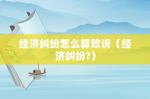 經(jīng)濟(jì)糾紛怎么算敗訴（經(jīng)濟(jì)糾紛?）