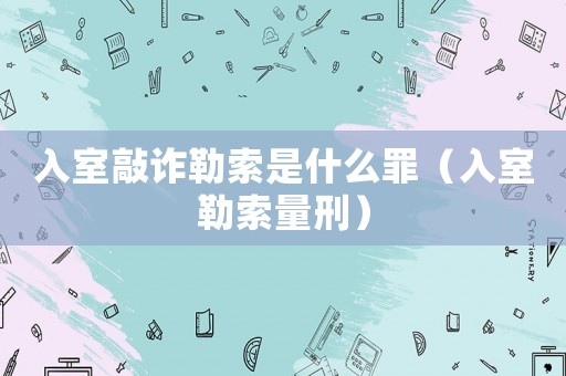 入室敲詐勒索是什么罪（入室勒索量刑）