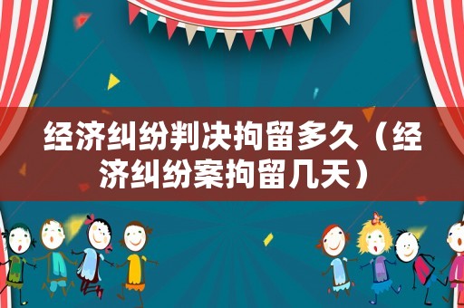 經濟糾紛判決拘留多久（經濟糾紛案拘留幾天）
