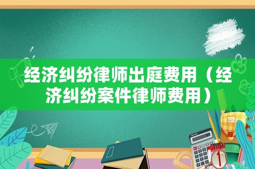 經(jīng)濟(jì)糾紛律師出庭費(fèi)用（經(jīng)濟(jì)糾紛案件律師費(fèi)用）