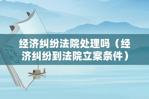 經(jīng)濟糾紛法院處理嗎（經(jīng)濟糾紛到法院立案條件）