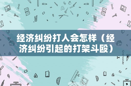 經(jīng)濟(jì)糾紛打人會怎樣（經(jīng)濟(jì)糾紛引起的打架斗毆）