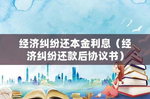 經(jīng)濟(jì)糾紛還本金利息（經(jīng)濟(jì)糾紛還款后協(xié)議書(shū)）