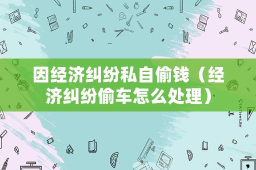 因經(jīng)濟(jì)糾紛私自偷錢（經(jīng)濟(jì)糾紛偷車怎么處理）