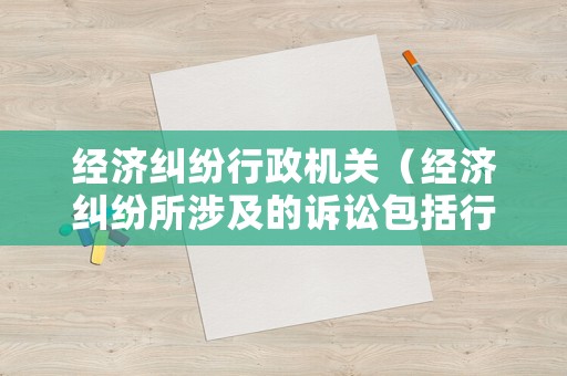 經(jīng)濟糾紛行政機關(guān)（經(jīng)濟糾紛所涉及的訴訟包括行政訴訟和民事訴訟）