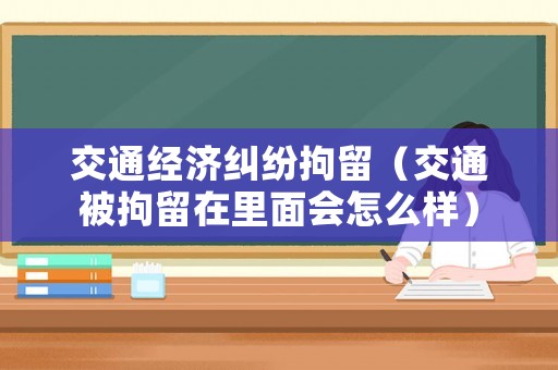交通經(jīng)濟(jì)糾紛拘留（交通被拘留在里面會怎么樣）