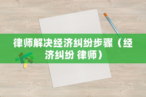 律師解決經(jīng)濟(jì)糾紛步驟（經(jīng)濟(jì)糾紛 律師）