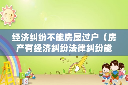 經(jīng)濟糾紛不能房屋過戶（房產(chǎn)有經(jīng)濟糾紛法律糾紛能過戶嗎）