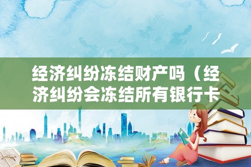經(jīng)濟(jì)糾紛凍結(jié)財(cái)產(chǎn)嗎（經(jīng)濟(jì)糾紛會(huì)凍結(jié)所有銀行卡嗎）