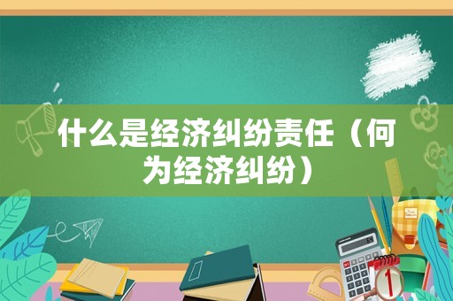 什么是經(jīng)濟(jì)糾紛責(zé)任（何為經(jīng)濟(jì)糾紛）