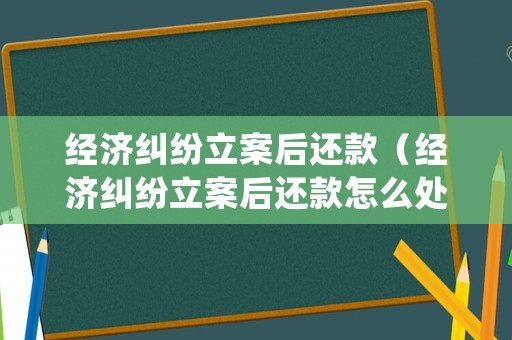 經(jīng)濟糾紛立案后還款（經(jīng)濟糾紛立案后還款怎么處理）