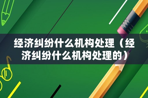 經(jīng)濟(jì)糾紛什么機(jī)構(gòu)處理（經(jīng)濟(jì)糾紛什么機(jī)構(gòu)處理的）