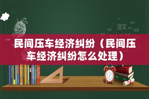 民間壓車(chē)經(jīng)濟(jì)糾紛（民間壓車(chē)經(jīng)濟(jì)糾紛怎么處理）