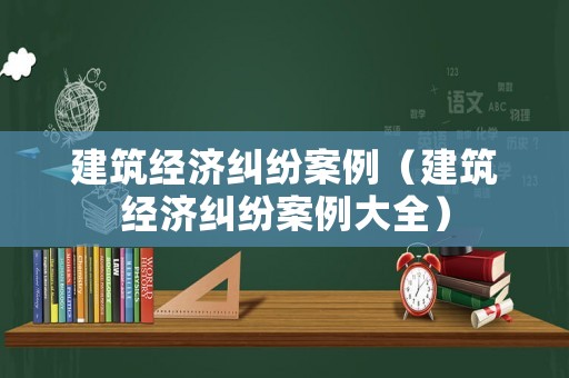 建筑經(jīng)濟(jì)糾紛案例（建筑經(jīng)濟(jì)糾紛案例大全）