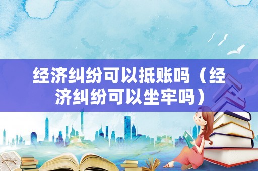 經(jīng)濟糾紛可以抵賬嗎（經(jīng)濟糾紛可以坐牢嗎）