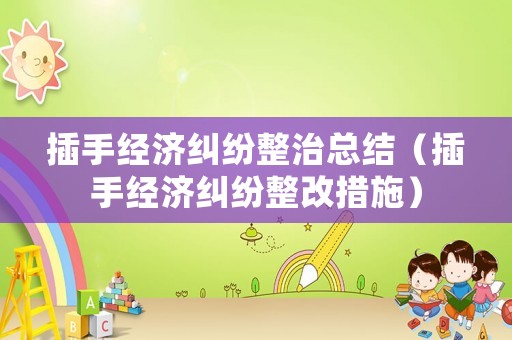 插手經(jīng)濟(jì)糾紛整治總結(jié)（插手經(jīng)濟(jì)糾紛整改措施）