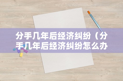 分手幾年后經(jīng)濟糾紛（分手幾年后經(jīng)濟糾紛怎么辦）