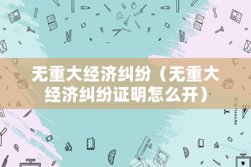 無重大經(jīng)濟糾紛（無重大經(jīng)濟糾紛證明怎么開）