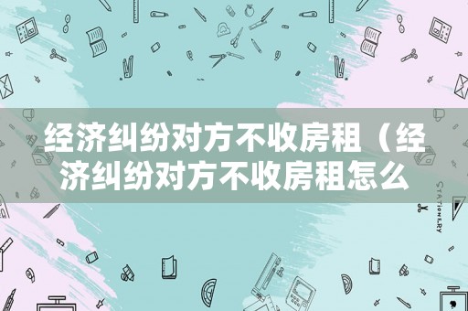 經(jīng)濟(jì)糾紛對(duì)方不收房租（經(jīng)濟(jì)糾紛對(duì)方不收房租怎么起訴）