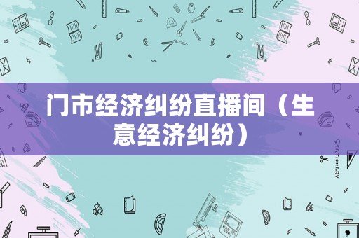 門市經(jīng)濟(jì)糾紛直播間（生意經(jīng)濟(jì)糾紛）