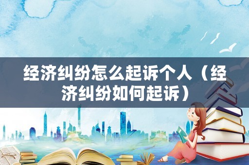 經(jīng)濟(jì)糾紛怎么起訴個(gè)人（經(jīng)濟(jì)糾紛如何起訴）