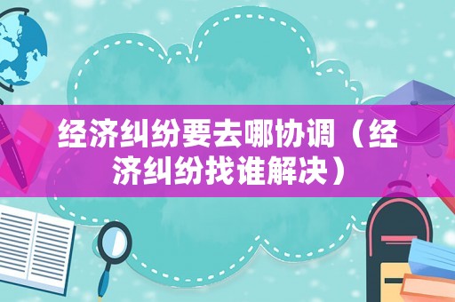 經(jīng)濟(jì)糾紛要去哪協(xié)調(diào)（經(jīng)濟(jì)糾紛找誰解決）