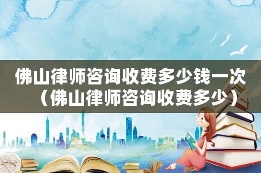 佛山律師咨詢收費(fèi)多少錢一次（佛山律師咨詢收費(fèi)多少）