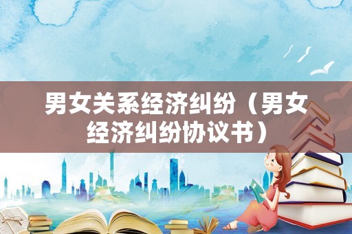 男女關(guān)系經(jīng)濟糾紛（男女經(jīng)濟糾紛協(xié)議書）
